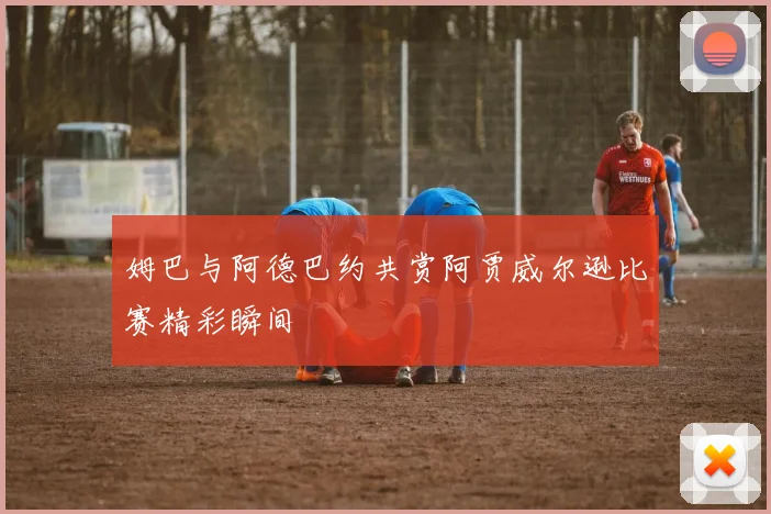 姆巴与阿德巴约共赏阿贾威尔逊比赛精彩瞬间