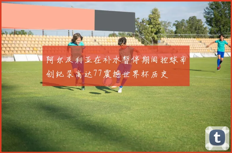 阿尔及利亚在补水暂停期间控球率创纪录高达77震撼世界杯历史
