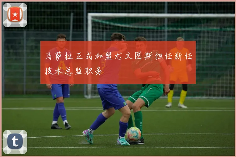 马萨拉正式加盟尤文图斯担任新任技术总监职务