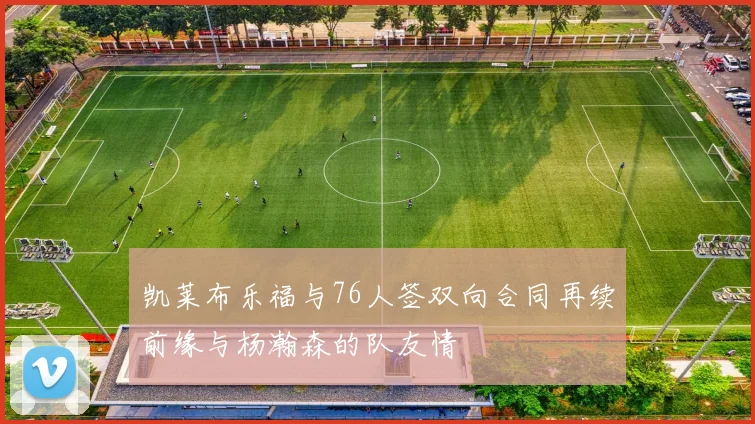 凯莱布乐福与76人签双向合同再续前缘与杨瀚森的队友情