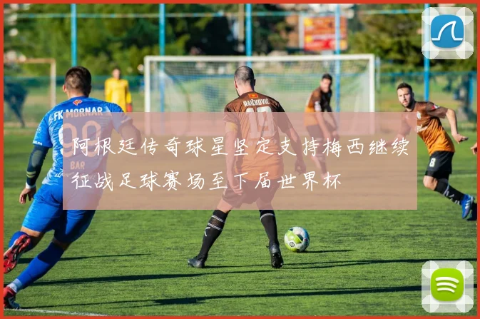 阿根廷传奇球星坚定支持梅西继续征战足球赛场至下届世界杯