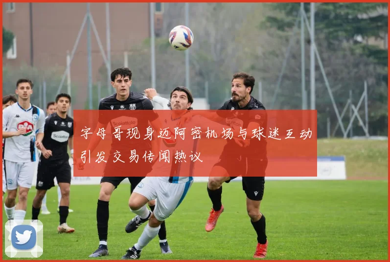 字母哥现身迈阿密机场与球迷互动引发交易传闻热议