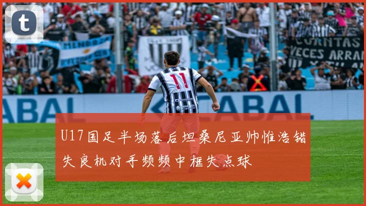 U17国足半场落后坦桑尼亚帅惟浩错失良机对手频频中框失点球