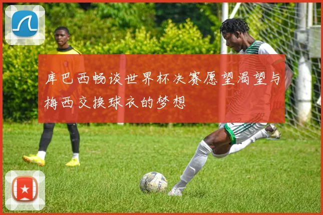 库巴西畅谈世界杯决赛愿望渴望与梅西交换球衣的梦想