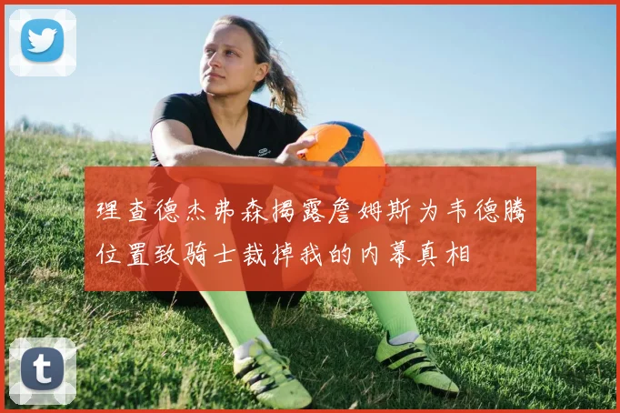 理查德杰弗森揭露詹姆斯为韦德腾位置致骑士裁掉我的内幕真相