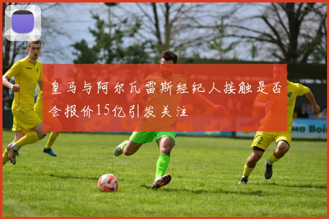 皇马与阿尔瓦雷斯经纪人接触是否会报价15亿引发关注