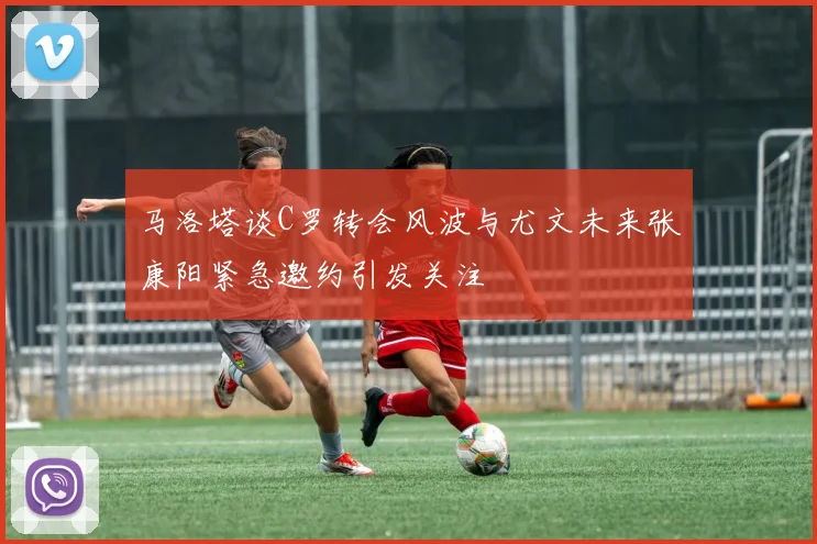 马洛塔谈C罗转会风波与尤文未来张康阳紧急邀约引发关注