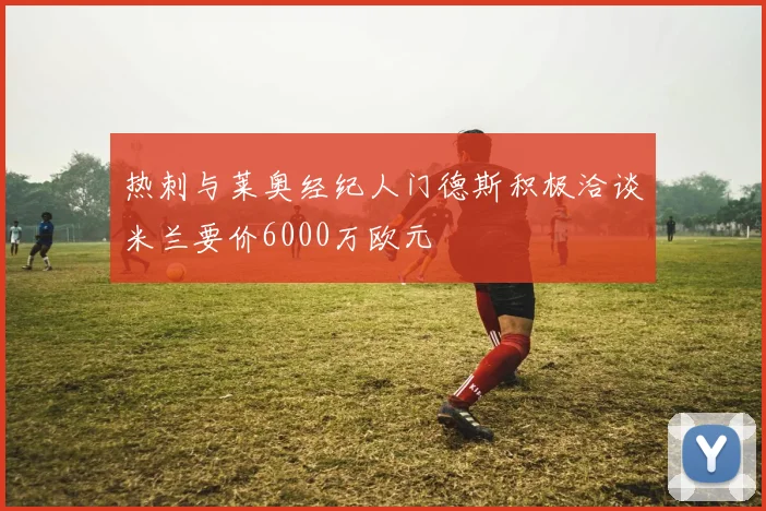 热刺与莱奥经纪人门德斯积极洽谈米兰要价6000万欧元