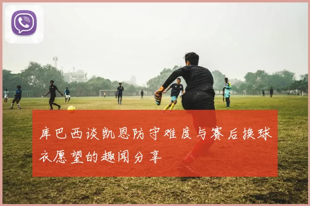 库巴西谈凯恩防守难度与赛后换球衣愿望的趣闻分享